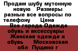 Продам шубу мутонную новую . Размеры разные,все вопросы по телефону.  › Цена ­ 10 000 - Все города Одежда, обувь и аксессуары » Женская одежда и обувь   . Московская обл.,Пущино г.